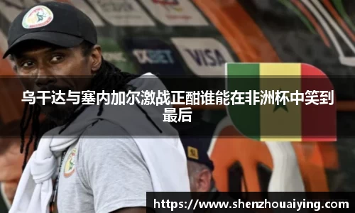 乌干达与塞内加尔激战正酣谁能在非洲杯中笑到最后