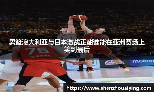 男篮澳大利亚与日本激战正酣谁能在亚洲赛场上笑到最后
