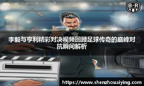 李毅与亨利精彩对决视频回顾足球传奇的巅峰对抗瞬间解析