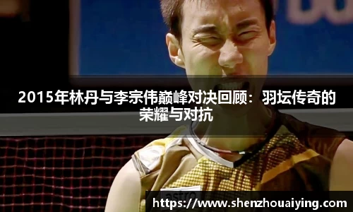 2015年林丹与李宗伟巅峰对决回顾：羽坛传奇的荣耀与对抗