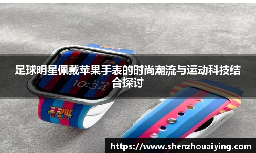 足球明星佩戴苹果手表的时尚潮流与运动科技结合探讨