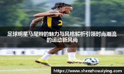 足球明星马尾辫的魅力与风格解析引领时尚潮流的运动新风尚